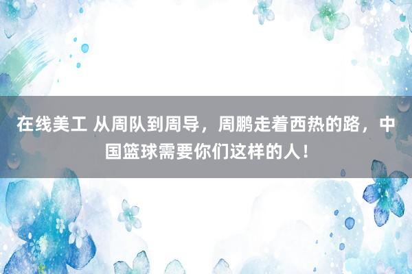 在线美工 从周队到周导，周鹏走着西热的路，中国篮球需要你们这样的人！