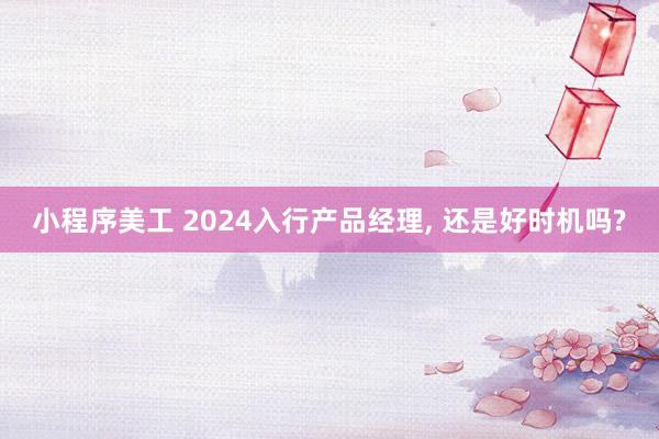 小程序美工 2024入行产品经理, 还是好时机吗?