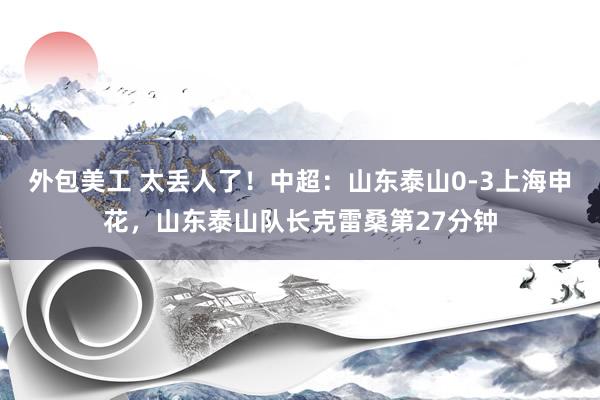 外包美工 太丢人了！中超：山东泰山0-3上海申花，山东泰山队长克雷桑第27分钟