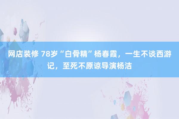 网店装修 78岁“白骨精”杨春霞，一生不谈西游记，至死不原谅导演杨洁