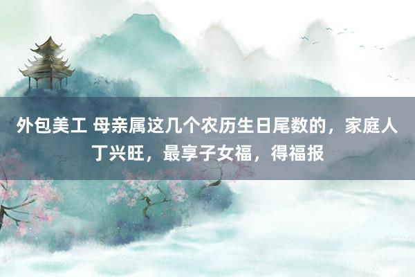 外包美工 母亲属这几个农历生日尾数的，家庭人丁兴旺，最享子女福，得福报