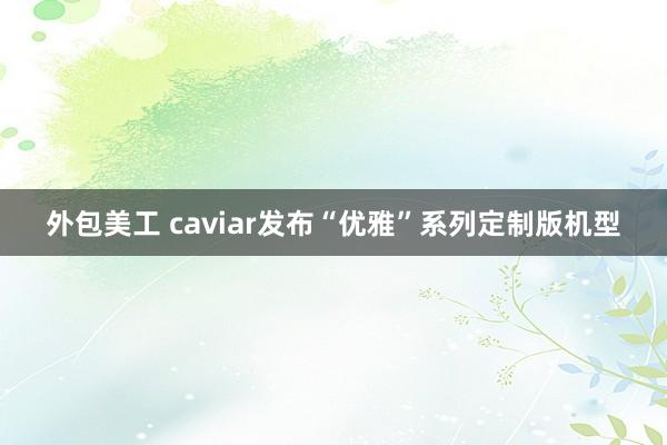 外包美工 caviar发布“优雅”系列定制版机型