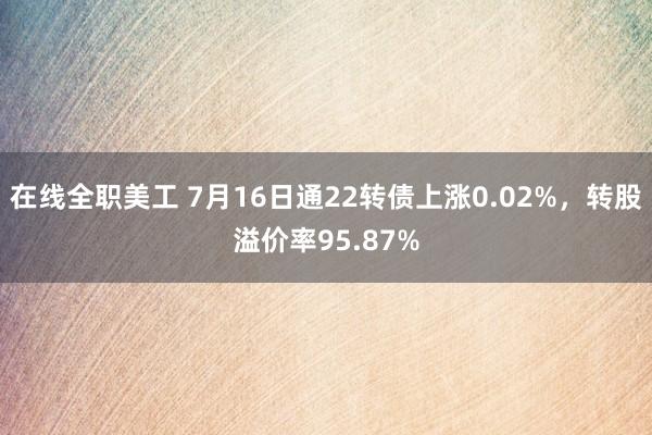 在线全职美工 7月16日通22转债上涨0.02%，转股溢价率95.87%