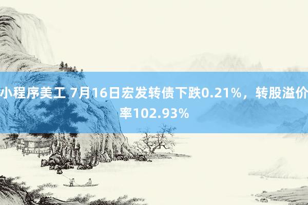 小程序美工 7月16日宏发转债下跌0.21%，转股溢价率102.93%