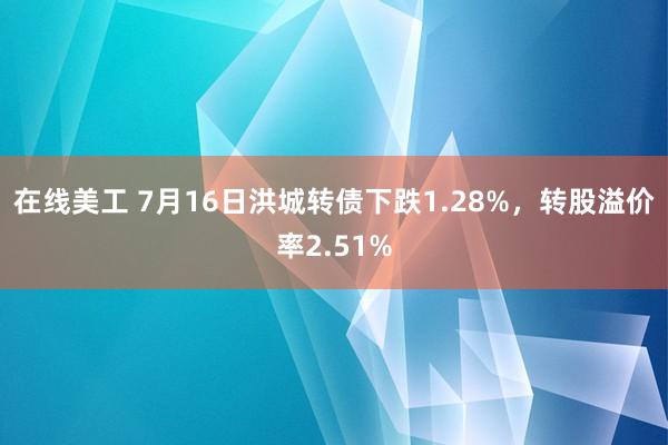 在线美工 7月16日洪城转债下跌1.28%，转股溢价率2.51%