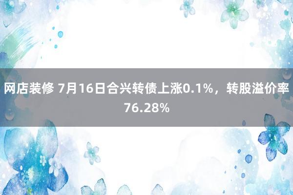 网店装修 7月16日合兴转债上涨0.1%，转股溢价率76.28%