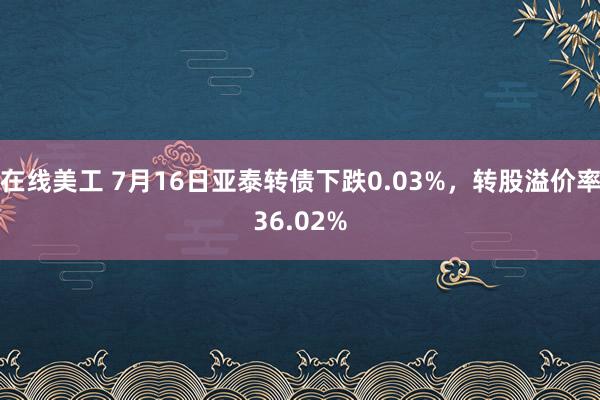 在线美工 7月16日亚泰转债下跌0.03%，转股溢价率36.02%