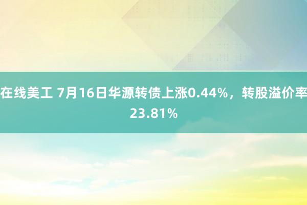 在线美工 7月16日华源转债上涨0.44%，转股溢价率23.81%