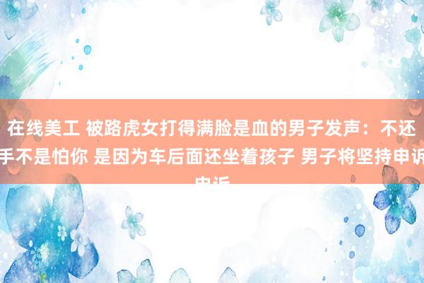 在线美工 被路虎女打得满脸是血的男子发声：不还手不是怕你 是因为车后面还坐着孩子 男子将坚持申诉