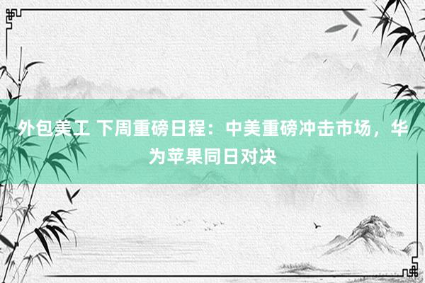 外包美工 下周重磅日程：中美重磅冲击市场，华为苹果同日对决