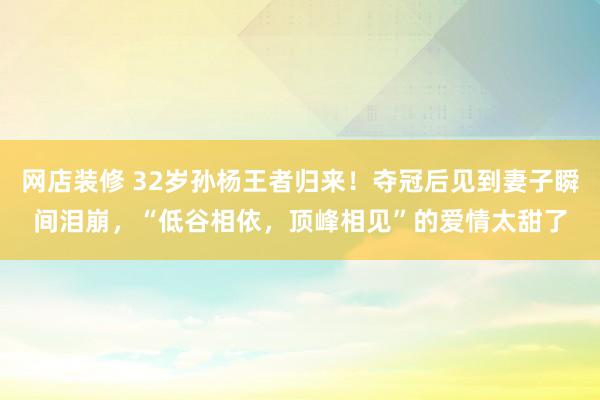 网店装修 32岁孙杨王者归来！夺冠后见到妻子瞬间泪崩，“低谷相依，顶峰相见”的爱情太甜了